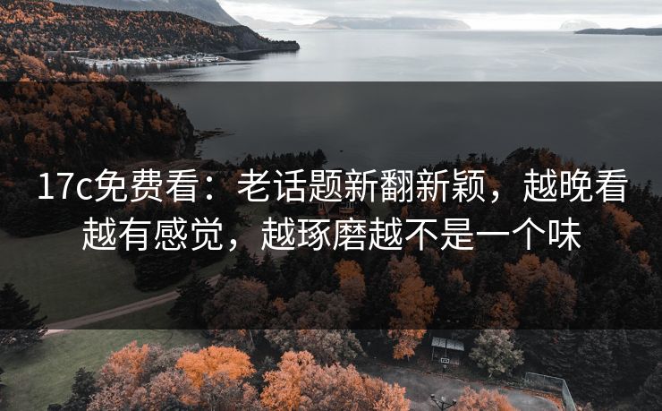 17c免费看：老话题新翻新颖，越晚看越有感觉，越琢磨越不是一个味