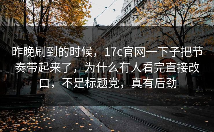 昨晚刷到的时候，17c官网一下子把节奏带起来了，为什么有人看完直接改口，不是标题党，真有后劲