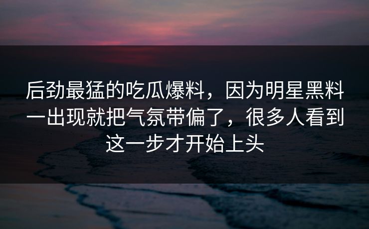 后劲最猛的吃瓜爆料，因为明星黑料一出现就把气氛带偏了，很多人看到这一步才开始上头