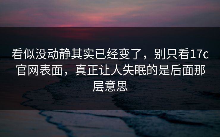 看似没动静其实已经变了，别只看17c官网表面，真正让人失眠的是后面那层意思