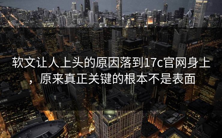软文让人上头的原因落到17c官网身上，原来真正关键的根本不是表面