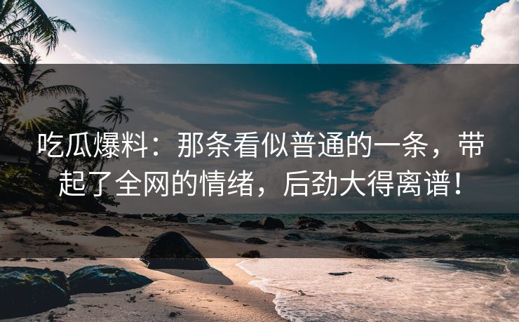 吃瓜爆料：那条看似普通的一条，带起了全网的情绪，后劲大得离谱！