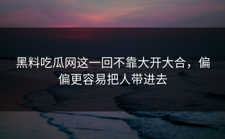 黑料吃瓜网这一回不靠大开大合，偏偏更容易把人带进去