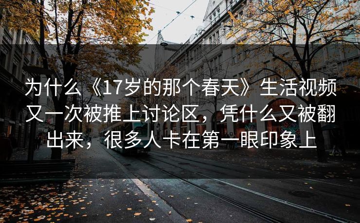 为什么《17岁的那个春天》生活视频又一次被推上讨论区，凭什么又被翻出来，很多人卡在第一眼印象上