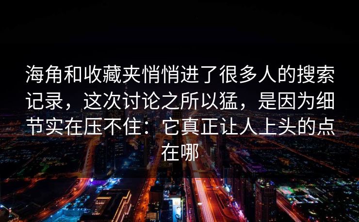 海角和收藏夹悄悄进了很多人的搜索记录，这次讨论之所以猛，是因为细节实在压不住：它真正让人上头的点在哪