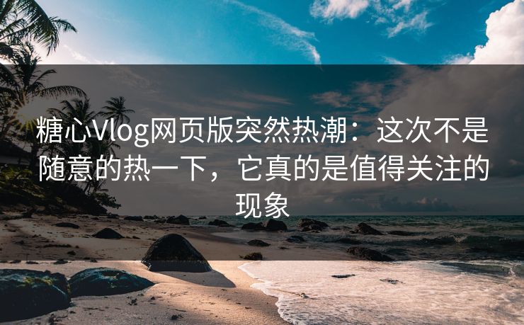 糖心Vlog网页版突然热潮：这次不是随意的热一下，它真的是值得关注的现象