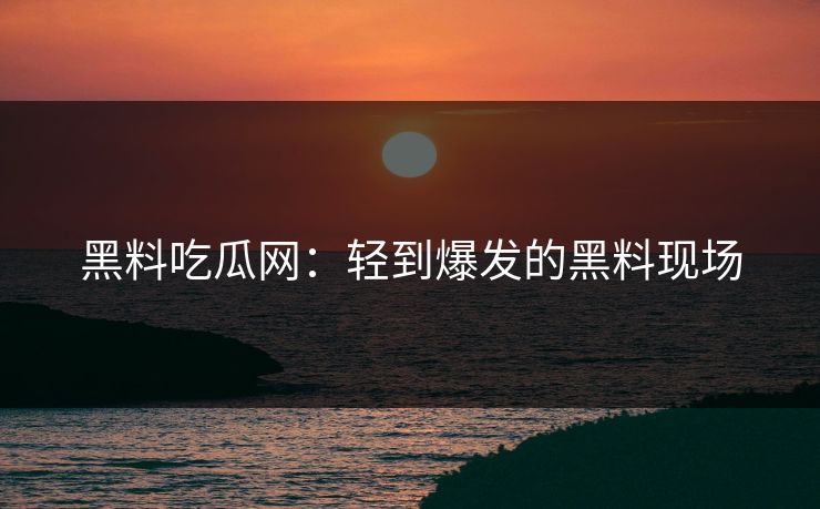 黑料吃瓜网：轻到爆发的黑料现场