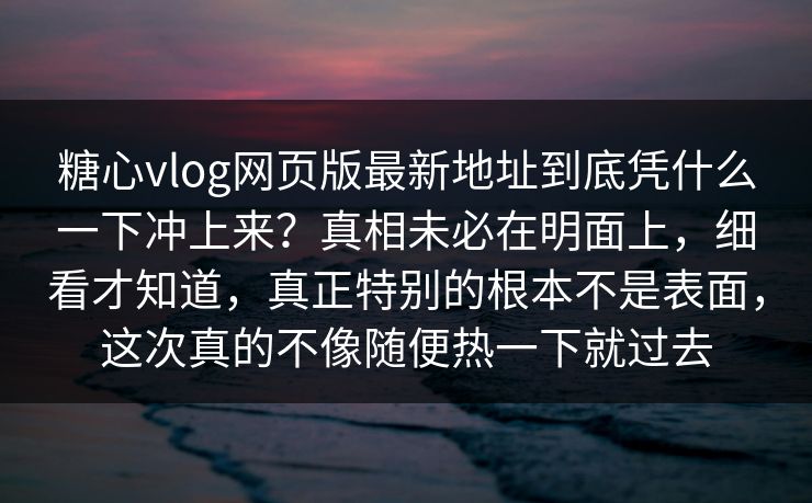 糖心vlog网页版最新地址到底凭什么一下冲上来？真相未必在明面上，细看才知道，真正特别的根本不是表面，这次真的不像随便热一下就过去