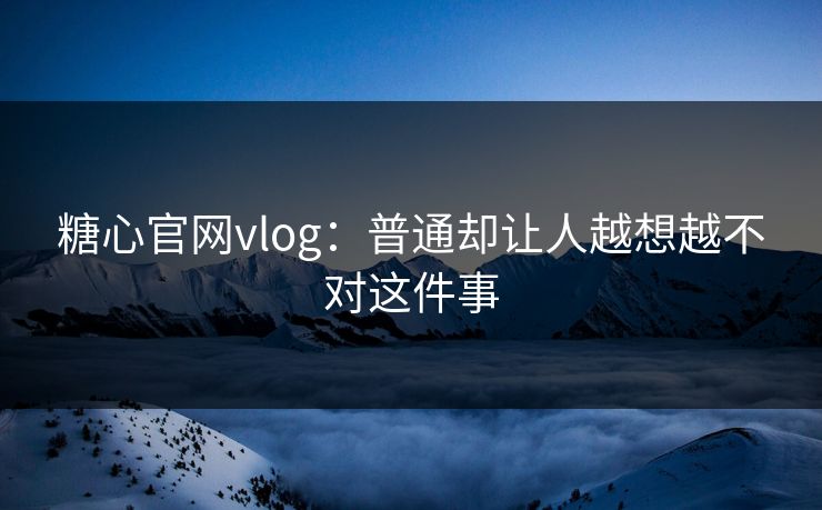 糖心官网vlog：普通却让人越想越不对这件事