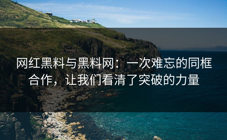网红黑料与黑料网：一次难忘的同框合作，让我们看清了突破的力量