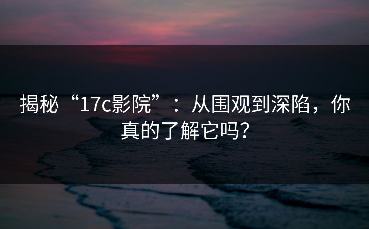 揭秘“17c影院”：从围观到深陷，你真的了解它吗？