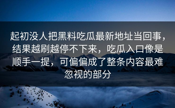 起初没人把黑料吃瓜最新地址当回事，结果越刷越停不下来，吃瓜入口像是顺手一提，可偏偏成了整条内容最难忽视的部分