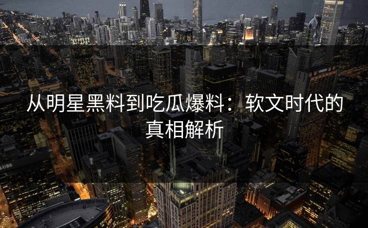 从明星黑料到吃瓜爆料：软文时代的真相解析