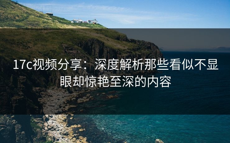 17c视频分享：深度解析那些看似不显眼却惊艳至深的内容
