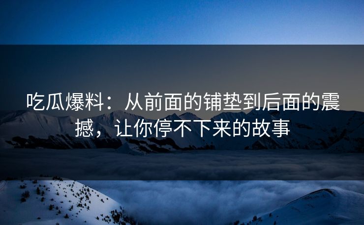 吃瓜爆料：从前面的铺垫到后面的震撼，让你停不下来的故事