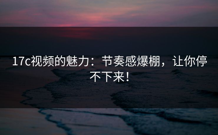 17c视频的魅力：节奏感爆棚，让你停不下来！