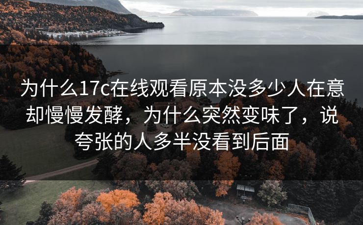 为什么17c在线观看原本没多少人在意却慢慢发酵，为什么突然变味了，说夸张的人多半没看到后面