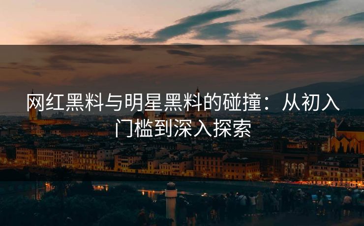网红黑料与明星黑料的碰撞：从初入门槛到深入探索