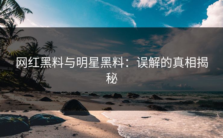 网红黑料与明星黑料：误解的真相揭秘