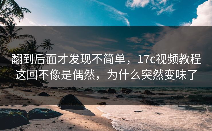 翻到后面才发现不简单，17c视频教程这回不像是偶然，为什么突然变味了