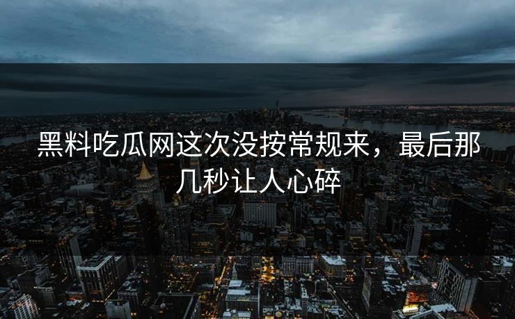 黑料吃瓜网这次没按常规来，最后那几秒让人心碎
