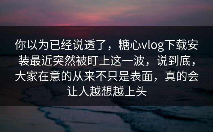 你以为已经说透了，糖心vlog下载安装最近突然被盯上这一波，说到底，大家在意的从来不只是表面，真的会让人越想越上头