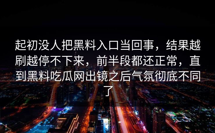起初没人把黑料入口当回事,结果越刷越停不下来,前半段都还正常,直到黑料吃瓜网出镜之后气氛彻底不同了 起初没人把黑料入口当回事,结果越刷越停不下来,前半段都还正常,直到黑料吃瓜网出镜之后气氛彻底不同了