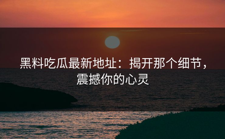 黑料吃瓜最新地址：揭开那个细节，震撼你的心灵