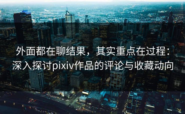 外面都在聊结果，其实重点在过程：深入探讨pixiv作品的评论与收藏动向
