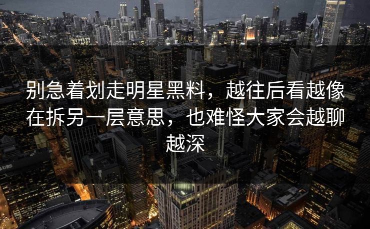 别急着划走明星黑料，越往后看越像在拆另一层意思，也难怪大家会越聊越深