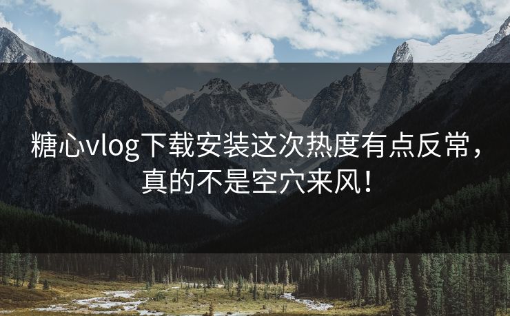 糖心vlog下载安装这次热度有点反常，真的不是空穴来风！