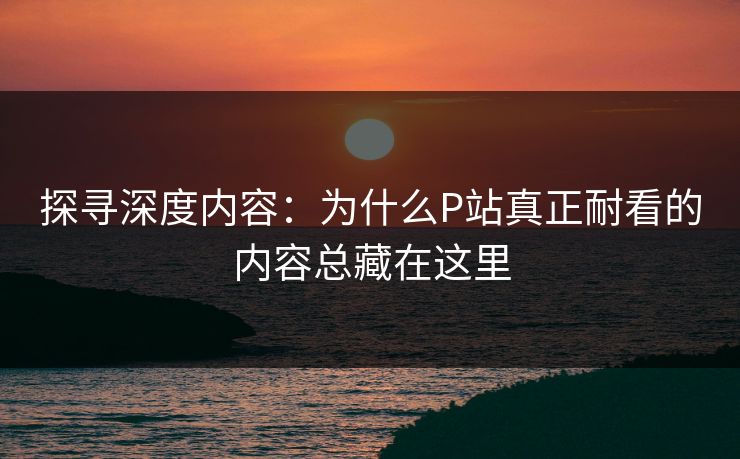 探寻深度内容：为什么P站真正耐看的内容总藏在这里