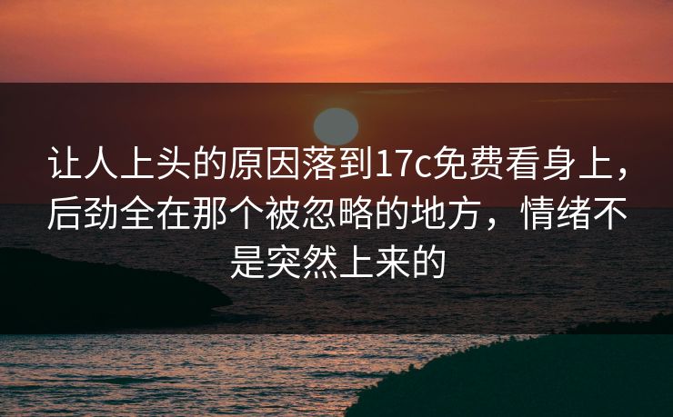 让人上头的原因落到17c免费看身上，后劲全在那个被忽略的地方，情绪不是突然上来的