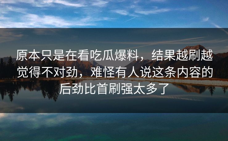 原本只是在看吃瓜爆料,结果越刷越觉得不对劲,难怪有人说这条内容的后劲比首刷强太多了 原本只是在看吃瓜爆料,结果越刷越觉得不对劲,难怪有人说这条内容的后劲比首刷强太多了