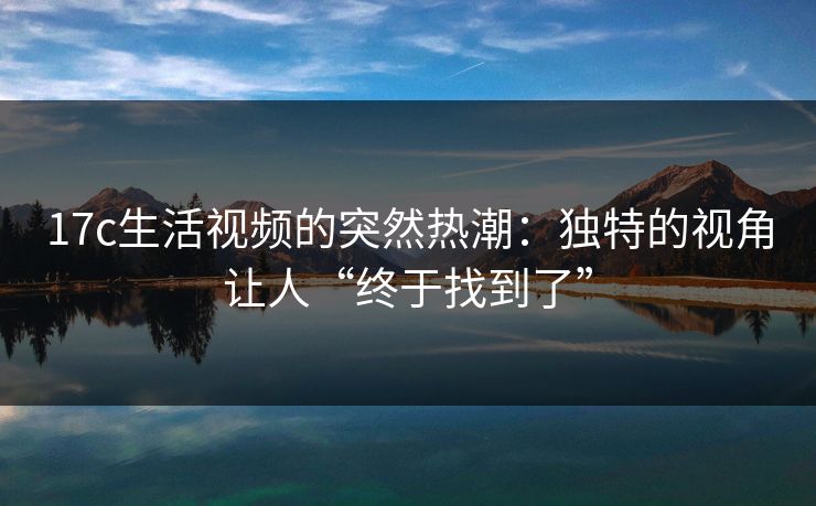 17c生活视频的突然热潮:独特的视角让人“终于找到了” 17c生活视频的突然热潮:独特的视角让人“终于找到了”