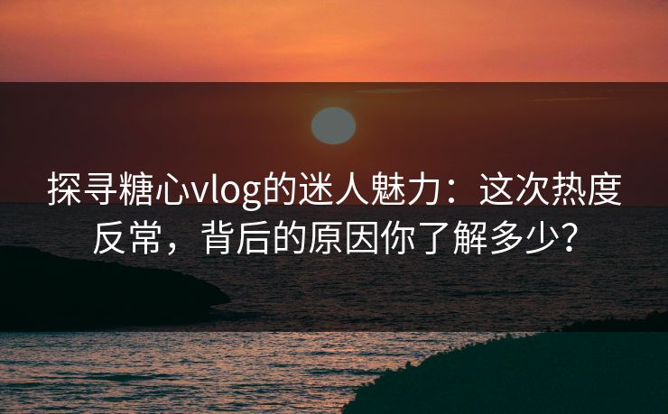 探寻糖心vlog的迷人魅力:这次热度反常,背后的原因你了解多少? 探寻糖心vlog的迷人魅力:这次热度反常,背后的原因你了解多少?